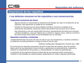 Requisitos del software

Importancia de los requisitos

 Los defectos comunes en los requisitos y sus consecuencias.
 Implicación insuficiente del cliente
      Algunos clientes no comprenden la importancia de trabajar con rigor en la obtención de los
      requisitos, para garantizar la calidad de los resultados.
      También es frecuente que los desarrolladores prefieran comenzar a trabajar en la
      construcción del sistema, porque les resulta más atractivo que reunirse con el cliente.
      Hay situaciones en las que resulta difícil encontrar representantes del cliente que conozcan
      a fondo el problema, o que por tratarse de un sistema o negocio nuevo, nadie en el entorno
      del cliente tenga claras todas las funcionalidades que se necesitan.
 Requisitos crecientes y cambiantes
 “Independientemente del punto del ciclo de vida en que nos encontremos, el sistema cambiará y
 la tendencia al cambio persistirá a lo largo de todo el ciclo de vida”
                                        Software Configuration Management, Prentice-Hall, 1980.
 Es normal que los requisitos evolucionen durante el desarrollo del sistema, pero los cambios
 deben partir de una descripción inicial correcta, y gestionarse convenientemente, midiendo su
 impacto en la planificación del proyecto, y consensuándolo con todos los participantes.
 La evolución de los requisitos durante el desarrollo de los proyectos puede incrementar o
 modificar funcionalidades ya implementadas, desbordando los costes y agendas planificados.



                                                                                                     61
 