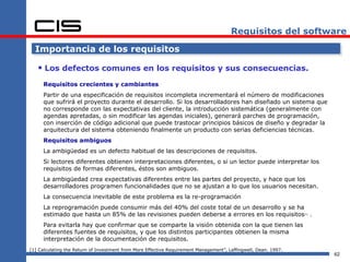 Requisitos del software

  Importancia de los requisitos

    Los defectos comunes en los requisitos y sus consecuencias.
     Requisitos crecientes y cambiantes
     Partir de una especificación de requisitos incompleta incrementará el número de modificaciones
     que sufrirá el proyecto durante el desarrollo. Si los desarrolladores han diseñado un sistema que
     no corresponde con las expectativas del cliente, la introducción sistemática (generalmente con
     agendas apretadas, o sin modificar las agendas iniciales), generará parches de programación,
     con inserción de código adicional que puede trastocar principios básicos de diseño y degradar la
     arquitectura del sistema obteniendo finalmente un producto con serias deficiencias técnicas.
     Requisitos ambiguos
     La ambigüedad es un defecto habitual de las descripciones de requisitos.
     Si lectores diferentes obtienen interpretaciones diferentes, o si un lector puede interpretar los
     requisitos de formas diferentes, éstos son ambiguos.
     La ambigüedad crea expectativas diferentes entre las partes del proyecto, y hace que los
     desarrolladores programen funcionalidades que no se ajustan a lo que los usuarios necesitan.
     La consecuencia inevitable de este problema es la re-programación
     La reprogramación puede consumir más del 40% del coste total de un desarrollo y se ha
     estimado que hasta un 85% de las revisiones pueden deberse a errores en los requisitos .                    [1]




     Para evitarla hay que confirmar que se comparte la visión obtenida con la que tienen las
     diferentes fuentes de requisitos, y que los distintos participantes obtienen la misma
     interpretación de la documentación de requisitos.
[1] Calculating the Return of Investment from More Effective Requirement Management”, Leffingwell, Dean. 1997.
                                                                                                                       62
 