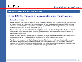 Requisitos del software

Importancia de los requisitos

 Los defectos comunes en los requisitos y sus consecuencias.
 Requisitos innecesarios
 Es frecuente la tendencia de algunos desarrolladores a incluir funcionalidades que no figuran en
 la especificación de requisitos, con la suposición de que los usuarios lo agradecerán. Muchas
 veces los usuarios no les encuentran utilidad y quedan finalmente programadas pero sin uso,
 suponiendo un coste de desarrollo innecesario.
 Las sugerencias y posibilidades aportadas por el equipo de desarrollo pueden descubrir mejoras
 importantes para el cliente o los usuarios, pero no deben implementarse sin consultarlas y
 validarlas previamente.
 Desde el punto de vista del equipo de desarrollo la mejor perspectiva es respetar la sencillez y
 funcionalidad, y no ir más allá de los requisitos, sin la aprobación del cliente.
 También es frecuente que el cliente pida funcionalidades que a primera vista pueden parecer
 necesarias, pero que en realidad no añaden funcionalidad al producto, y que sin embargo
 suponen un esfuerzo importante de desarrollo. Identificar estas funcionalidades, y pensar dos
 veces si realmente se necesitan puede ahorrar trabajo innecesario




                                                                                                    63
 