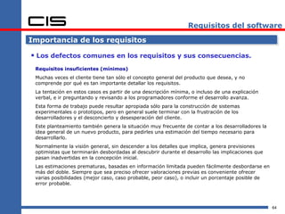 Requisitos del software

Importancia de los requisitos

 Los defectos comunes en los requisitos y sus consecuencias.
 Requisitos insuficientes (mínimos)
 Muchas veces el cliente tiene tan sólo el concepto general del producto que desea, y no
 comprende por qué es tan importante detallar los requisitos.
 La tentación en estos casos es partir de una descripción mínima, o incluso de una explicación
 verbal, e ir preguntando y revisando a los programadores conforme el desarrollo avanza.
 Esta forma de trabajo puede resultar apropiada sólo para la construcción de sistemas
 experimentales o prototipos, pero en general suele terminar con la frustración de los
 desarrolladores y el desconcierto y desesperación del cliente.
 Este planteamiento también genera la situación muy frecuente de contar a los desarrolladores la
 idea general de un nuevo producto, para pedirles una estimación del tiempo necesario para
 desarrollarlo.
 Normalmente la visión general, sin descender a los detalles que implica, genera previsiones
 optimistas que terminarán desbordadas al descubrir durante el desarrollo las implicaciones que
 pasan inadvertidas en la concepción inicial.
 Las estimaciones prematuras, basadas en información limitada pueden fácilmente desbordarse en
 más del doble. Siempre que sea preciso ofrecer valoraciones previas es conveniente ofrecer
 varias posibilidades (mejor caso, caso probable, peor caso), o incluir un porcentaje posible de
 error probable.




                                                                                                   64
 