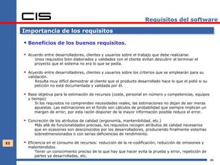 Requisitos del software

     Importancia de los requisitos

      Beneficios de los buenos requisitos.
      Acuerdo entre desarrolladores, clientes y usuarios sobre el trabajo que debe realizarse.
          Unos requisitos bien elaborados y validados con el cliente evitan descubrir al terminar el
          proyecto que el sistema no era lo que se pedía.

      Acuerdo entre desarrolladores, clientes y usuarios sobre los criterios que se emplearán para su
       validación.
           Resulta muy difícil demostrar al cliente que el producto desarrollado hace lo que el pidió si su
           petición no está documentada y validada por él.

      Base objetiva para la estimación de recursos (coste, personal en número y competencias, equipos
       y tiempo)
           Si los requisitos no comprenden necesidades reales, las estimaciones no dejan de ser meras
           apuestas. Las estimaciones en el fondo son cálculos de probabilidad que siempre implican un
           margen de error; por esta razón disponer de la mayor información posible reduce el error.

      Concreción de los atributos de calidad (ergonomía, mantenibilidad, etc.)
          Más allá de funcionalidades precisas, los requisitos recogen atributos de calidad necesarios
          que en ocasiones son desconocidos por los desarrolladores, produciendo finalmente sistemas
          sobredimensionados o con serias deficiencias de rendimiento.

E2    Eficiencia en el consumo de recursos: reducción de la re-codificación, reducción de omisiones y
       malentendidos.
          Tener un conocimiento preciso de lo que hay que hacer evita la prueba y error, repetición de
          partes ya desarrolladas, etc.
                                                                                                              66
 