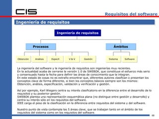 Requisitos del software

Ingeniería de requisitos

                              Ingeniería de requisitos



            Procesos                                                       Ámbitos


Obtención     Análisis    Especif.      V&V         Gestión            Sistema      Software



La ingeniería del software y la ingeniería de requisitos son ingenierías muy recientes.
En la actualidad acaba de cerrarse la versión 1.0 de SWEBOK, que constituye el esfuerzo más serio
y consensuado hasta la fecha para definir las áreas de conocimiento que la integran.
En este estado de cosas no es extraño encontrar que, diferentes autores clasifican o presentan los
conceptos clave de forma diferente, si bien los conceptos básicos siempre son los mismos:
Obtención, análisis, especificación, validación y verificación y gestión.

Así por ejemplo, Karl Wiegers centra su interés clasificatorio en la diferencia entre el desarrollo de lo
requisitos y su posterior gestión.
SWEBOK plantea una representación esquemática plana (no distingue entre gestión y desarrollo) y
centra su interés sólo en los requisitos del software.
IEEE carga el peso de la clasificación en la diferencia entre requisitos del sistema y del software.

Nuestro punto de vista contempla las 5 áreas clave, que se trabajan tanto en el ámbito de los
requisitos del sistema como en los requisitos del software.
                                                                                                            68
 