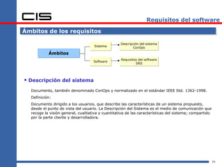 Requisitos del software

Ámbitos de los requisitos

                                                   Descripción del sistema
                                    Sistema                ConOps
           Ámbitos
                                                   Requisitos del software
                                    Software
                                                            SRS




 Descripción del sistema
  Documento, también denominado ConOps y normalizado en el estándar IEEE Std. 1362-1998.
  Definición:
  Documento dirigido a los usuarios, que describe las características de un sistema propuesto,
  desde el punto de vista del usuario. La Descripción del Sistema es el medio de comunicación que
  recoge la visión general, cualitativa y cuantitativa de las características del sistema; compartido
  por la parte cliente y desarrolladora.




                                                                                                        71
 