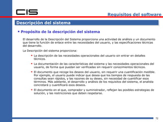 Requisitos del software

Descripción del sistema

 Propósito de la descripción del sistema
  El desarrollo de la Descripción del Sistema proporciona una actividad de análisis y un documento
  que tiene la función de enlace entre las necesidades del usuario, y las especificaciones técnicas
  del desarrollo.
  La Descripción del sistema proporciona:
        La descripción de las necesidades operacionales del usuario sin entrar en detalles
          técnicos.
        La documentación de las características del sistema y las necesidades operacionales del
          usuario, de forma que puedan ser verificadas sin requerir conocimientos técnicos.
        El documento que recoge los deseos del usuario, sin requerir una cuantificación medible.
          Por ejemplo, el usuario puede indicar que desea que los tiempos de respuesta de las
          consultas sean rápidos, y las razones de su deseo, sin necesidad de cuantificar esos
          términos. Más adelante, el desarrollo y análisis de los requisitos del sistema, el analista
          concretará y cuantificará esos deseos.
        El documento en el que, comprador y suministrador, reflejan las posibles estrategias de
          solución, y las restricciones que deben respetarse.




                                                                                                        72
 