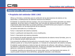 Requisitos del software

Descripción del sistema

 Propósito del estándar IEEE 1362
  Ofrece un formato y contenidos para la confección de las descripciones de sistema en los
  desarrollos y modificaciones de sistemas intensivos de software.
  El estándar no especifica técnicas exactas, sino que proporciona las líneas generales que deben
  respetarse. No es por tanto un modelo final, sino una guía de referencia sobre la que cada
  organización debe desarrollar sus propias prácticas y procedimientos para preparar y actualizar
  su documentación con las descripciones de los sistemas.
  Las partes esenciales de un ConOps son:
  Punto 3: descripción del sistema existente.
  Punto 4: justificación del desarrollo o de la modificación,
  Punto 5: Descripción del sistema propuesto.
  Los proyectos de tamaño pequeño requieren descripciones de sistema menos formales, pero no
  por su reducido tamaño debe ignorarse.
  Si el proyecto de software forma parte de un proyecto mayor, la descripción del sistema de
  software puede ser un documento separado, o ir incluido en la descripción del sistema completo.
  El estándar puede aplicarse a todos los tipos de sistemas de software: sólo software, intensivos
  de software o software/ hardware/personas. Aunque los conceptos del estándar también podrían
  aplicarse a sistemas de hardware, esta no es su finalidad.
  El estándar identifica los elementos que al menos debe incluir una Descripción del sistema. El
  usuario puede incorporar otros elementos, agregando cláusulas y sub-cláusulas.
                                                                                                     73
 