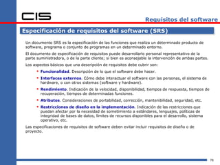 Requisitos del software

Especificación de requisitos del software (SRS)

 Un documento SRS es la especificación de las funciones que realiza un determinado producto de
 software, programa o conjunto de programas en un determinado entorno.
 El documento de especificación de requisitos puede desarrollarlo personal representativo de la
 parte suministradora, o de la parte cliente; si bien es aconsejable la intervención de ambas partes.
 Los aspectos básicos que una descripción de requisitos debe cubrir son:
        Funcionalidad. Descripción de lo que el software debe hacer.
        Interfaces externos. Cómo debe interactuar el software con las personas, el sistema de
         hardware, o con otros sistemas (software y hardware).
        Rendimiento. Indicación de la velocidad, disponibilidad, tiempos de respuesta, tiempos de
         recuperación, tiempos de determinadas funciones.
        Atributos. Consideraciones de portabilidad, corrección, mantenibilidad, seguridad, etc.
        Restricciones de diseño en la implementación. Indicación de las restricciones que
         puedan afectar por la necesidad de sometimiento a estándares, lenguajes, políticas de
         integridad de bases de datos, límites de recursos disponibles para el desarrollo, sistema
         operativo, etc.
 Las especificaciones de requisitos de software deben evitar incluir requisitos de diseño o de
 proyecto.




                                                                                                        76
 