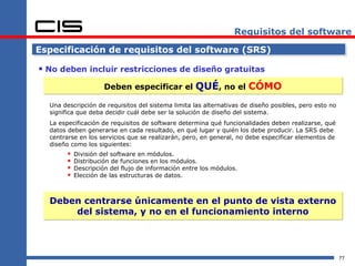 Requisitos del software

Especificación de requisitos del software (SRS)

 No deben incluir restricciones de diseño gratuitas
                      Deben especificar el          QUÉ, no el CÓMO
  Una descripción de requisitos del sistema limita las alternativas de diseño posibles, pero esto no
  significa que deba decidir cuál debe ser la solución de diseño del sistema.
  La especificación de requisitos de software determina qué funcionalidades deben realizarse, qué
  datos deben generarse en cada resultado, en qué lugar y quién los debe producir. La SRS debe
  centrarse en los servicios que se realizarán, pero, en general, no debe especificar elementos de
  diseño como los siguientes:
           División del software en módulos.
           Distribución de funciones en los módulos.
           Descripción del flujo de información entre los módulos.
           Elección de las estructuras de datos.



  Deben centrarse únicamente en el punto de vista externo
      del sistema, y no en el funcionamiento interno




                                                                                                       77
 