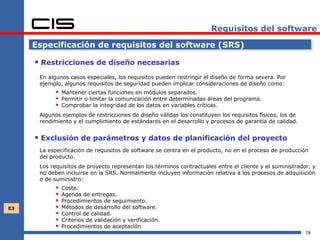Requisitos del software

     Especificación de requisitos del software (SRS)

      Restricciones de diseño necesarias
      En algunos casos especiales, los requisitos pueden restringir el diseño de forma severa. Por
      ejemplo, algunos requisitos de seguridad pueden implicar consideraciones de diseño como:
             Mantener ciertas funciones en módulos separados.
             Permitir o limitar la comunicación entre determinadas áreas del programa.
             Comprobar la integridad de los datos en variables críticas.
      Algunos ejemplos de restricciones de diseño válidas los constituyen los requisitos físicos, los de
      rendimiento y el cumplimiento de estándares en el desarrollo y procesos de garantía de calidad.


      Exclusión de parámetros y datos de planificación del proyecto
      La especificación de requisitos de software se centra en el producto, no en el proceso de producción
      del producto.
      Los requisitos de proyecto representan los términos contractuales entre el cliente y el suministrador, y
      no deben incluirse en la SRS. Normalmente incluyen información relativa a los procesos de adquisición
      o de suministro:
               Coste.
               Agenda de entregas.
               Procedimientos de seguimiento.
E3             Métodos de desarrollo del software.
               Control de calidad.
               Criterios de validación y verificación.
               Procedimientos de aceptación
                                                                                                           78
 