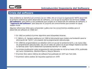 Introducción Ingeniería del Software

Crisis del software

Este problema se identificó por primera vez en 1968, año en el que la organización NATO desarrolló
la primera conferencia sobre desarrollo de software, y en la que se acuñaron los términos “crisis
del software” para definir a los problemas que surgían en el desarrollo de sistemas de software, e
“ingeniería del software” para describir el conjunto de conocimientos que existían en aquel
estado inicial.
Algunas referencias útiles para comprender cuáles eran los conocimientos estables para el
desarrollo de software en 1968 son:


      En 1962 se publicó el primer algoritmo para búsquedas binarias.
      C. Böhm y G. Jacopini publicaron en 1966 el documento que creaba una fundación para la
        eliminación de “GoTo” y la creación de la programación estructurada.
      En 1968 los programadores se debatían entre el uso de la sentencia GoTo, y la nueva idea
        de programación estructurada; ese era el caldo de cultivo en el que Edsger Dijkstra escribió
        su famosa carta “GoTo Statement Considered Harmful” en 1968.
      La primera publicación sobre programación estructurada no vio la luz hasta 1974, publicada
        por Larry Constantine, Glenford Myers y Wayne Stevens.
      El primer libro sobre métrica de software fue publicado en 1977 por Tom Gilb.
      El primero sobre análisis de requisitos apareció en 1979




                                                                                                       8
 