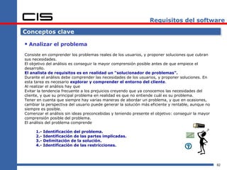 Requisitos del software

Conceptos clave

 Analizar el problema
Consiste en comprender los problemas reales de los usuarios, y proponer soluciones que cubran
sus necesidades.
El objetivo del análisis es conseguir la mayor comprensión posible antes de que empiece el
desarrollo.
El analista de requisitos es en realidad un “solucionador de problemas”.
Durante el análisis debe comprender las necesidades de los usuarios, y proponer soluciones. En
esta tarea es necesario explorar y comprender el entorno del cliente.
Al realizar el análisis hay que
Evitar la tendencia frecuente a los prejuicios creyendo que ya conocemos las necesidades del
cliente, y que su principal problema en realidad es que no entiende cuál es su problema.
Tener en cuenta que siempre hay varias maneras de abordar un problema, y que en ocasiones,
cambiar la perspectiva del usuario puede generar la solución más eficiente y rentable, aunque no
siempre es posible.
Comenzar el análisis sin ideas preconcebidas y teniendo presente el objetivo: conseguir la mayor
comprensión posible del problema.
El análisis del problema comprende

     1.-   Identificación del problema.
     2.-   Identificación de las partes implicadas.
     3.-   Delimitación de la solución.
     4.-   Identificación de las restricciones.




                                                                                                   82
 
