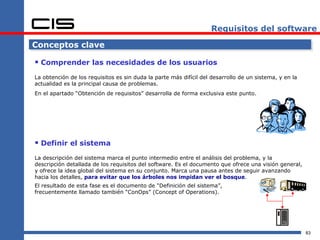 Requisitos del software

Conceptos clave

 Comprender las necesidades de los usuarios
La obtención de los requisitos es sin duda la parte más difícil del desarrollo de un sistema, y en la
actualidad es la principal causa de problemas.
En el apartado “Obtención de requisitos” desarrolla de forma exclusiva este punto.




 Definir el sistema
La descripción del sistema marca el punto intermedio entre el análisis del problema, y la
descripción detallada de los requisitos del software. Es el documento que ofrece una visión general,
y ofrece la idea global del sistema en su conjunto. Marca una pausa antes de seguir avanzando
hacia los detalles, para evitar que los árboles nos impidan ver el bosque.
El resultado de esta fase es el documento de “Definición del sistema”,
frecuentemente llamado también “ConOps” (Concept of Operations).




                                                                                                        83
 