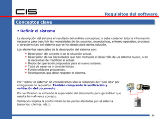 Requisitos del software

Conceptos clave

 Definir el sistema
La descripción del sistema el resultado del análisis conceptual, y debe contener toda la información
necesaria para describir las necesidades de los usuarios, expectativas, entorno operativo, procesos
y características del sistema que se ha ideado para darles solución.
Los elementos esenciales de la descripción del sistema son:
       Descripción del sistema o de la situación actual.
       Descripción de las necesidades que han motivado el desarrollo de un sistema nuevo, o de
          la necesidad de modificar el actual.
         Modos de operación propuestos para el nuevo sistema.
         Tipos de usuarios y características.
         Funcionalidades propuestas.
         Restricciones que debe respetar el sistema.


Por “Definir el sistema” no consideramos sólo la redacción del “Con Ops” por
el ingeniero de requisitos. También comprende la verificación y
validación del documento.
Por verificación se entiende la supervisión del documento para garantizar que
resulta formalmente correcto.
Validación implica la conformidad de las partes afectadas por el sistema
(usuarios, clientes, etc.).



                                                                                                       84
 