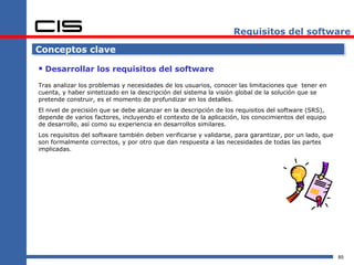 Requisitos del software

Conceptos clave

 Desarrollar los requisitos del software
Tras analizar los problemas y necesidades de los usuarios, conocer las limitaciones que tener en
cuenta, y haber sintetizado en la descripción del sistema la visión global de la solución que se
pretende construir, es el momento de profundizar en los detalles.
El nivel de precisión que se debe alcanzar en la descripción de los requisitos del software (SRS),
depende de varios factores, incluyendo el contexto de la aplicación, los conocimientos del equipo
de desarrollo, así como su experiencia en desarrollos similares.
Los requisitos del software también deben verificarse y validarse, para garantizar, por un lado, que
son formalmente correctos, y por otro que dan respuesta a las necesidades de todas las partes
implicadas.




                                                                                                       85
 