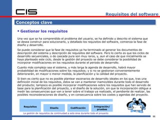 Requisitos del software

Conceptos clave

 Gestionar los requisitos
Una vez que se ha comprendido el problema del usuario, se ha definido y descrito el sistema que
se desea construir para solucionarlo, y detallado los requisitos del software, comienza la fase de
diseño y desarrollo.
Se puede considerar que la fase de requisitos ya ha terminado al generar los documentos de
descripción del sistema y descripción de requisitos del software. Pero lo cierto es que los ciclos de
desarrollo secuenciales, o de cascada pura son muy raros, y, aun el caso de que inicialmente se
haya planteado este ciclo, desde la gestión del proyecto se debe considerar la posibilidad de
incorporar modificaciones en los requisitos durante el periodo de desarrollo.
Cuanto más complejo sea el sistema, y más larga la agenda de desarrollo, habrá mayor
probabilidad de modificaciones sobre los requisitos; y si no se gestionan convenientemente
deteriorarán, en mayor o menor medida, la planificación y la calidad del proyecto.
Si bien es cierto que no es posible plantear escenarios de desarrollo ideales en los que, tras una
definición inicial de los requisitos, éstos se van a mantener inamovibles durante todo el desarrollo
del producto; tampoco es posible incorporar modificaciones sobre los requisitos que han servido de
base para la planificación del proyecto, y el diseño de la solución, sin que la incorporación obligue a
medir las consecuencias que van a tener sobre el trabajo ya realizado, el pendiente de realizar, las
posibles reconsideraciones de diseño, y en consecuencia sobre los costes y agendas del proyecto.



    Requisitos                                                     Integración/
                           Diseño             Codificación
                                                                     pruebas
    La gestión de requisitos da continuidad a esta área durante todo el proyecto
                                                                                                          86
 