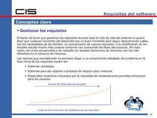 Requisitos del software

Conceptos clave

 Gestionar los requisitos
El hecho de tener que gestionar los requisitos durante todo el ciclo de vida del sistema no quiere
decir que cualquier momento del desarrollo sea un buen momento para seguir descubriendo cuáles
son las necesidades de los clientes. La incorporación de nuevos requisitos, o la modificación de los
iniciales resulta mucho más costosa conforme van avanzando las fases del proyecto. Por esta
razón, los ciclos secuenciales o de cascada con escasas iteraciones de retroceso son los más
eficientes en el consumo de recursos.
Las razones que normalmente no permiten llegar a un conocimiento detallado del problema en la
fase inicial de los requisitos suelen ser:
      Sistemas complejos.
      Sistemas para dar soporte a procesos de negocio poco maduros.
      Desarrollos evolutivos impuestos por la necesidad de implantaciones parciales tempranas
        para los usuarios.
                        Avance del desarrollo del proyecto




               Coste de la introducción de modificaciones de requisitos
                                                                                                       87
 