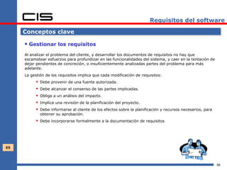 Requisitos del software

     Conceptos clave

      Gestionar los requisitos
     Al analizar el problema del cliente, y desarrollar los documentos de requisitos no hay que
     escamotear esfuerzos para profundizar en las funcionalidades del sistema, y caer en la tentación de
     dejar pendientes de concreción, o insuficientemente analizadas partes del problema para más
     adelante.
     La gestión de los requisitos implica que cada modificación de requisitos:
              Debe provenir de una fuente autorizada.
              Debe alcanzar el consenso de las partes implicadas.
              Obliga a un análisis del impacto.
              Implica una revisión de la planificación del proyecto.
              Debe informarse al cliente de los efectos sobre la planificación y recursos necesarios, para
               obtener su aprobación.
            Debe incorporarse formalmente a la documentación de requisitos




E5




                                                                                                              88
 
