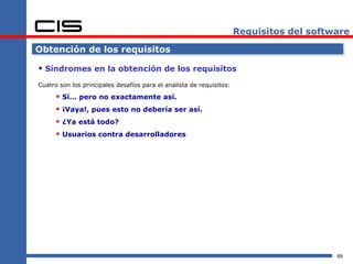 Requisitos del software

Obtención de los requisitos

 Síndromes en la obtención de los requisitos
Cuatro son los principales desafíos para el analista de requisitos:

       Sí… pero no exactamente así.
       ¡Vaya!, pues esto no debería ser así.
       ¿Ya está todo?
       Usuarios contra desarrolladores




                                                                                          89
 