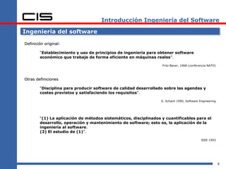 Introducción Ingeniería del Software

Ingeniería del software

Definición original:

        “Establecimiento y uso de principios de ingeniería para obtener software
        económico que trabaje de forma eficiente en máquinas reales”.

                                                                  Fritz Baver, 1968 (conferencia NATO)



Otras definiciones

        “Disciplina para producir software de calidad desarrollado sobre las agendas y
        costes previstos y satisfaciendo los requisitos”.

                                                                  S. Schach 1990, Software Engineering




        “(1) La aplicación de métodos sistemáticos, disciplinados y cuantificables para el
        desarrollo, operación y mantenimiento de software; esto es, la aplicación de la
        ingeniería al software.
        (2) El estudio de (1)”.

                                                                                            IEEE 1993




                                                                                                         9
 