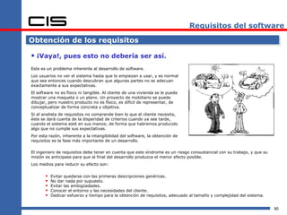 Requisitos del software

Obtención de los requisitos

 ¡Vaya!, pues esto no debería ser así.
Este es un problema inherente al desarrollo de software.
Los usuarios no ver el sistema hasta que lo empiezan a usar, y es normal
que sea entonces cuando descubran que algunas partes no se adecuan
exactamente a sus expectativas.
El software no es físico ni tangible. Al cliente de una vivienda se le puede
mostrar una maqueta o un plano. Un proyecto de mobiliario se puede
dibujar, pero nuestro producto no es físico, es difícil de representar, de
conceptualizar de forma concreta y objetiva.
Si el analista de requisitos no comprende bien lo que el cliente necesita,
éste se dará cuenta de la disparidad de criterios cuando ya sea tarde,
cuando el sistema esté en sus manos; de forma que habremos producido
algo que no cumple sus expectativas.
Por esta razón, inherente a la intangibilidad del software, la obtención de
requisitos es la fase más importante de un desarrollo.

El ingeniero de requisitos debe tener en cuenta que este síndrome es un riesgo consustancial con su trabajo, y que su
misión es anticipase para que al final del desarrollo produzca el menor efecto posible.
Los medios para reducir su efecto son:


          Evitar quedarse con las primeras descripciones genéricas.
          No dar nada por supuesto.
          Evitar las ambigüedades.
          Conocer el entorno y las necesidades del cliente.
          Dedicar esfuerzo y tiempo para la obtención de requisitos, adecuado al tamaño y complejidad del sistema.


                                                                                                                        90
 