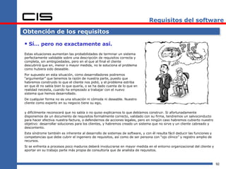 Requisitos del software

Obtención de los requisitos

 Sí… pero no exactamente así.
Estas situaciones aumentan las probabilidades de terminar un sistema
perfectamente validable sobre una descripción de requisitos correcta y
completa, sin ambigüedades, pero en el que al final el cliente
descubrirá que en, menor o mayor medida, no le soluciona el problema
como hubiera sido deseable.
Por supuesto en esta situación, como desarrolladores podremos
“argumentar” que tenemos la razón de nuestra parte, puesto que
habremos construido lo que el cliente nos pidió, y el problema estriba
en que él no sabía bien lo que quería, o se ha dado cuenta de lo que en
realidad necesita, cuando ha empezado a trabajar con el nuevo
sistema que hemos desarrollado.
De cualquier forma no es una situación ni cómoda ni deseable. Nuestro
cliente como experto en su negocio tiene su ego,


y difícilmente reconocerá que no sabía o no quiso explicarnos lo que debíamos construir. Si afortunadamente
disponemos de un documento de requisitos formalmente correcto, validado con su firma, tendremos un salvoconducto
para hacer efectiva nuestra factura, o defendernos de acciones legales, pero en ningún caso habremos cubierto nuestro
objetivo: desarrollar soluciones para los clientes, y habremos creado un sistema que no sirve y un cliente cabreado y
descontento.
Este síndrome también es inherente al desarrollo de sistemas de software, y con él resulta fácil deducir las funciones y
competencias que debe cubrir el ingeniero de requisitos, así como de ser persona con “ojo clínico” y registro amplio de
recursos.
Si se enfrenta a procesos poco maduros deberá involucrarse en mayor medida en el entorno organizacional del cliente y
aportar en su trabajo parte más propia de consultoría que de analista de requisitos.



                                                                                                                           92
 