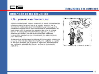 Requisitos del software

Obtención de los requisitos

 Sí… pero no exactamente así.
Deberá también aportar asesoría profesional al cliente informándole del
riesgo alto que encierra el proyecto de producir versiones que se
demostrarán inadecuadas para la realidad de sus procesos, y de la
conveniencia de profundizar el máximo posible en el conocimiento de
los procesos antes de elaborar los requisitos, así como de emplear
técnicas de prototipado en la obtención de requisitos, y ciclos de
desarrollo en cascada. Resultan más aconsejables desarrollos
incrementales o evolutivos, con ciclos en espiral y seguimiento por
parte del cliente.
Si el analista se encuentra con problemas de comunicación o de actitud
por parte del cliente deberá conducir la situación y adaptar su registro
de actuación de forma que sin perder la asertividad, logre establecer
una implicación adecuada del cliente y un flujo de comunicación
productivo.




                                                                                               93
 
