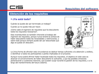 Requisitos del software

Obtención de los requisitos

 ¿Ya está todo?
Cuándo se puede dar por terminado un trabajo?
Cuando ya no queda más por hacer.
¿Cómo sabe el ingeniero de requisitos que ha descubierto
todos los requisitos necesarios?.
Esta incertidumbre es también inherente al trabajo del
ingeniero de requisitos, porque nunca tendrá la certeza de
haber descubierto todas las necesidades y restricciones, y
sobre todo porque siempre puede dar por descontado que
algo se queda sin descubrir.




La única forma de afrontar esta circunstancia es dedicar tiempo suficiente a la obtención y análisis,
e identificar a todos los participantes o partes implicadas en el proyecto.
Aunque nunca podrá afirmar haber localizado todos los requisitos, el objetivo en este caso es
alcanzar el convencimiento de haber descubierto lo suficiente, y que las posibles omisiones
pertenecerán a cuestiones menores, que pueden surgir durante la gestión de los requisitos, o a lo
largo del mantenimiento del futuro sistema.




                                                                                                        94
 