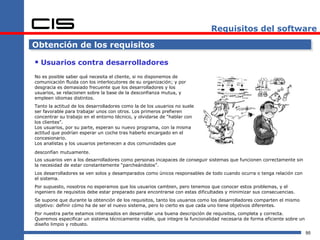 Requisitos del software

Obtención de los requisitos

 Usuarios contra desarrolladores
No es posible saber qué necesita el cliente, si no disponemos de
comunicación fluida con los interlocutores de su organización; y por
desgracia es demasiado frecuente que los desarrolladores y los
usuarios, se relacionen sobre la base de la desconfianza mutua, y
empleen idiomas distintos.
Tanto la actitud de los desarrolladores como la de los usuarios no suele
ser favorable para trabajar unos con otros. Los primeros prefieren
concentrar su trabajo en el entorno técnico, y olvidarse de “hablar con
los clientes”.
Los usuarios, por su parte, esperan su nuevo programa, con la misma
actitud que podrían esperar un coche tras haberlo encargado en el
concesionario.
Los analistas y los usuarios pertenecen a dos comunidades que

desconfían mutuamente.
Los usuarios ven a los desarrolladores como personas incapaces de conseguir sistemas que funcionen correctamente sin
la necesidad de estar constantemente “parcheándolos”.
Los desarrolladores se ven solos y desamparados como únicos responsables de todo cuando ocurra o tenga relación con
el sistema.
Por supuesto, nosotros no esperamos que los usuarios cambien, pero tenemos que conocer estos problemas, y el
ingeniero de requisitos debe estar preparado para encontrarse con estas dificultades y minimizar sus consecuencias.
Se supone que durante la obtención de los requisitos, tanto los usuarios como los desarrolladores comparten el mismo
objetivo: definir cómo ha de ser el nuevo sistema, pero lo cierto es que cada uno tiene objetivos diferentes.
Por nuestra parte estamos interesados en desarrollar una buena descripción de requisitos, completa y correcta.
Queremos especificar un sistema técnicamente viable, que integre la funcionalidad necesaria de forma eficiente sobre un
diseño limpio y robusto.
                                                                                                                          95
 