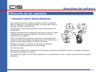 Requisitos del software

Obtención de los requisitos

 Usuarios contra desarrolladores
Por su parte los usuarios (cuando se implican) centran su interés en
definir el sistema con que esperan trabajar, sin querer saber nada de
agendas, viabilidad, prioridades, etc.
Para abordar con las mayores garantías de éxito este problema, por
nuestra parte:
Debemos sumergirnos en la organización del cliente; estudiar, analizar
y comprender los procesos y problemas a los que tiene que dar
cobertura el nuevo sistema.
En las comunicaciones de requisitos, así como en la descripción del
sistema, tenemos que emplear un lenguaje natural, sin tecnicismos; y
adoptar la terminología habitual del entorno del cliente.
Mantener un enfoque y unidad de criterio común por todas las
personas de nuestra organización, de cara al cliente.
Por parte del cliente:
Debe facilitar interlocutores conocedores de los procesos y problemas que debemos conocer, con tiempo y motivación
suficiente para trabajar con nosotros.
Los interlocutores deben ser concretos y específicos en sus descripciones, revisar y validar los documentos de requisitos
generados.




                                                                                                                            96
 