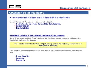 Requisitos del software

Obtención de los requisitos

 Problemas frecuentes en la obtención de requisitos
Los problemas más frecuentes pertenecen a 3 categorías:
      Delimitación confusa del ámbito del sistema.
      Comprensión
      Inestabilidad


Problema: delimitación confusa del ámbito del sistema
Antes de entrar en la obtención de requisitos con detalle es necesario conocer cuáles son los
objetivos y los límites del sistema.

     Si no controlamos los límites y objetivos esperados del sistema, el sistema nos
                                  controlará a nosotros


Los contextos que es necesario conocer para centrar apropiadamente el sistema en su entorno
son:

      Organización
      Entorno
      Proyecto

                                                                                                97
 