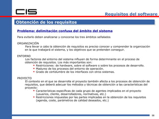 Requisitos del software

Obtención de los requisitos

Problema: delimitación confusa del ámbito del sistema
Para evitarlo deben analizarse y conocerse los tres ámbitos señalados

ORGANIZACIÓN
    Para llevar a cabo la obtención de requisitos es preciso conocer y comprender la organización
    en la que trabajará el sistema, y los objetivos que se pretenden conseguir.

ENTORNO
    Los factores del entorno del sistema influyen de forma determinante en el proceso de
    obtención de requisitos. Los más importantes son:
           Restricciones: de hardware, sobre el software o sobre los procesos de desarrollo.
           Madurez de los procesos del entorno de operación.
           Grado de certidumbre de los interfaces con otros sistemas.
PROYECTO
    El contexto en el que se desarrolla el proyecto también afecta a los procesos de obtención de
    requisitos, que deberá adecuar los métodos y técnicas de obtención a las características del
    proyecto:
           Características específicas de cada grupo de agentes implicados en el proyecto
             (usuarios, cliente, desarrolladores, normativas, etc.)
           Restricciones impuestas por las partes implicadas en la obtención de los requisitos
             (agenda, coste, parámetros de calidad deseados, etc.)




                                                                                                    98
 