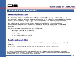 Requisitos del software

Obtención de los requisitos

 Problema: comprensión
 El 56% de los errores deslizados en los sistemas desarrollados se deben a deficiencias en la
 comunicación “usuario – analista” durante la obtención de los requisitos, y este tipo de errores son
 los más caros de corregir porque llegan a consumir hasta el 82% del tiempo de desarrollo .                             [1]




 Los problemas de comprensión producen requisitos incompletos, con ambigüedades,
 inconsistentes; y en definitiva incorrectos, porque no definen las necesidades reales de los
 usuarios.
 Estos problemas se pueden agrupar en tres categorías:
          Dar por supuesto lo desconocido.
          Lenguaje.
          Información desestructurada.

 Problema: inestabilidad
 Los requisitos son inestables y cambian durante el desarrollo y tras la entrada en servicio del
 sistema.
 La solución para evitar problemas radica en el proceso de gestión de requisitos.


[1] Goodrich, Victoria, and Olfman, Lorne. An experimental Evaluacion of Task annd Methodology Variables for Requirements
Definition Phase Success. In Bruce D. Shriver (editor), Proceedings of the twenty-third Annnual Hawaii International Conference on
System Sciences, p. 201-209. IEEE Computer Society, January 1990
                                                                                                                                     99
 