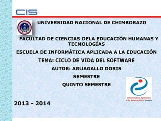 1
UNIVERSIDAD NACIONAL DE CHIMBORAZO
FACULTAD DE CIENCIAS DELA EDUCACIÓN HUMANAS Y
TECNOLOGÍAS
ESCUELA DE INFORMÁTICA APLICADA A LA EDUCACIÓN
TEMA: CICLO DE VIDA DEL SOFTWARE
AUTOR: AGUAGALLO DORIS
SEMESTRE
QUINTO SEMESTRE
2013 - 2014
 
