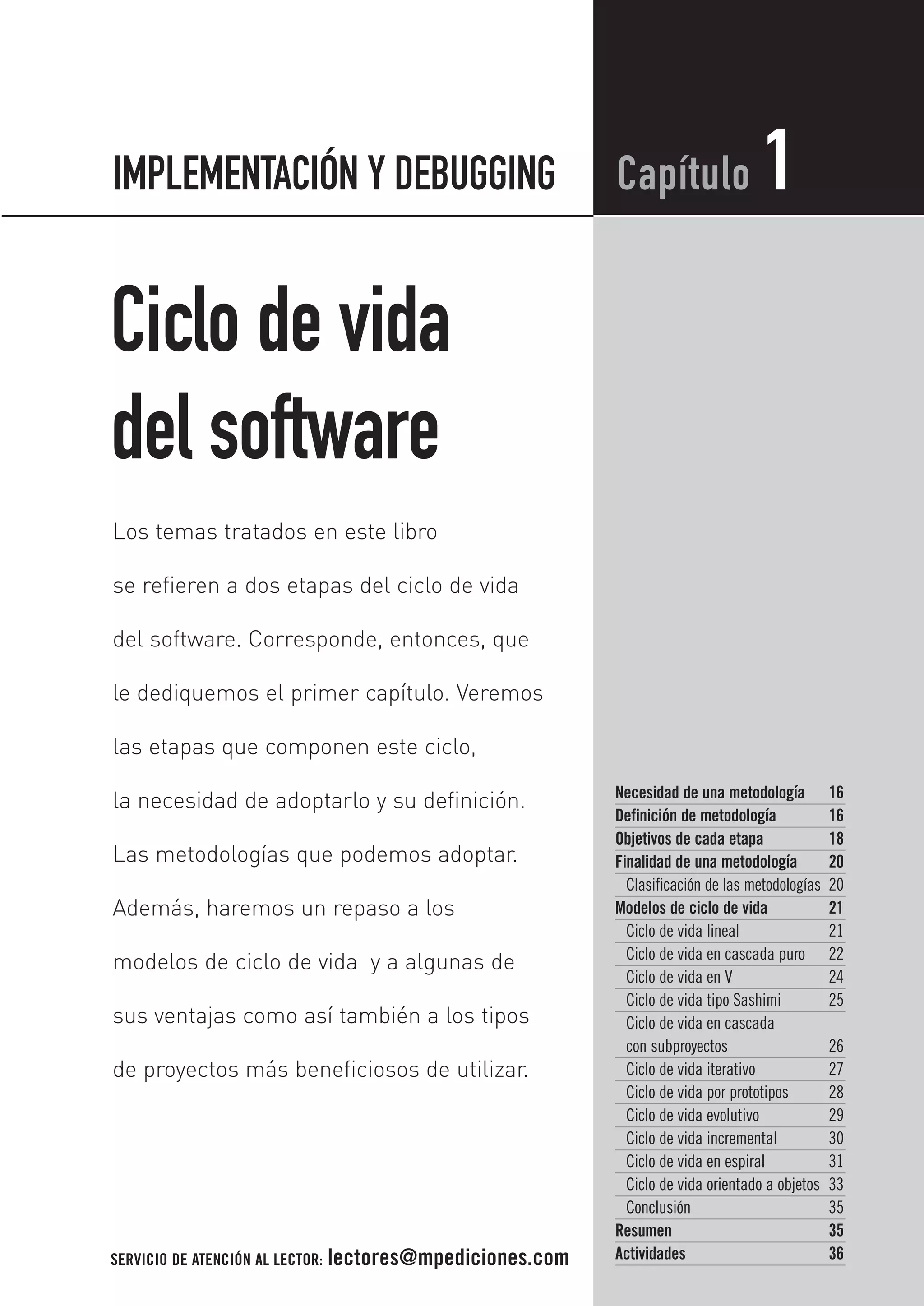 Ciclo de vida
del software
Necesidad de una metodología 16
Definición de metodología 16
Objetivos de cada etapa 18
Finalidad de una metodología 20
Clasificación de las metodologías 20
Modelos de ciclo de vida 21
Ciclo de vida lineal 21
Ciclo de vida en cascada puro 22
Ciclo de vida en V 24
Ciclo de vida tipo Sashimi 25
Ciclo de vida en cascada
con subproyectos 26
Ciclo de vida iterativo 27
Ciclo de vida por prototipos 28
Ciclo de vida evolutivo 29
Ciclo de vida incremental 30
Ciclo de vida en espiral 31
Ciclo de vida orientado a objetos 33
Conclusión 35
Resumen 35
Actividades 36
Capítulo 1
Los temas tratados en este libro
se refieren a dos etapas del ciclo de vida
del software. Corresponde, entonces, que
le dediquemos el primer capítulo. Veremos
las etapas que componen este ciclo,
la necesidad de adoptarlo y su definición.
Las metodologías que podemos adoptar.
Además, haremos un repaso a los
modelos de ciclo de vida y a algunas de
sus ventajas como así también a los tipos
de proyectos más beneficiosos de utilizar.
IMPLEMENTACIÓN Y DEBUGGING
SERVICIO DE ATENCIÓN AL LECTOR: lectores@mpediciones.com
 