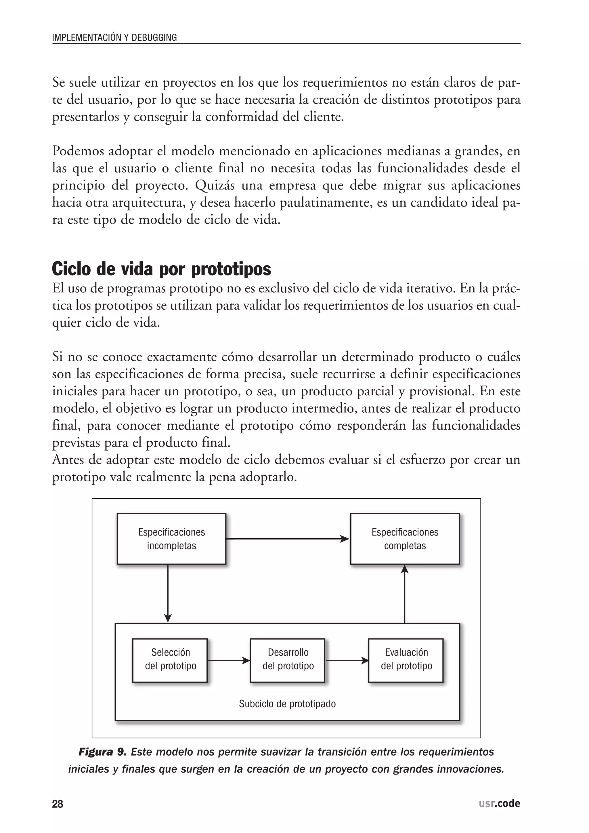 Se suele utilizar en proyectos en los que los requerimientos no están claros de par-
te del usuario, por lo que se hace necesaria la creación de distintos prototipos para
presentarlos y conseguir la conformidad del cliente.
Podemos adoptar el modelo mencionado en aplicaciones medianas a grandes, en
las que el usuario o cliente final no necesita todas las funcionalidades desde el
principio del proyecto. Quizás una empresa que debe migrar sus aplicaciones
hacia otra arquitectura, y desea hacerlo paulatinamente, es un candidato ideal pa-
ra este tipo de modelo de ciclo de vida.
Ciclo de vida por prototipos
El uso de programas prototipo no es exclusivo del ciclo de vida iterativo. En la prác-
tica los prototipos se utilizan para validar los requerimientos de los usuarios en cual-
quier ciclo de vida.
Si no se conoce exactamente cómo desarrollar un determinado producto o cuáles
son las especificaciones de forma precisa, suele recurrirse a definir especificaciones
iniciales para hacer un prototipo, o sea, un producto parcial y provisional. En este
modelo, el objetivo es lograr un producto intermedio, antes de realizar el producto
final, para conocer mediante el prototipo cómo responderán las funcionalidades
previstas para el producto final.
Antes de adoptar este modelo de ciclo debemos evaluar si el esfuerzo por crear un
prototipo vale realmente la pena adoptarlo.
Figura 9. Este modelo nos permite suavizar la transición entre los requerimientos
iniciales y finales que surgen en la creación de un proyecto con grandes innovaciones.
Especificaciones
incompletas
Especificaciones
completas
Selección
del prototipo
Desarrollo
del prototipo
Evaluación
del prototipo
Subciclo de prototipado
IMPLEMENTACIÓN Y DEBUGGING
28 usr.code
 