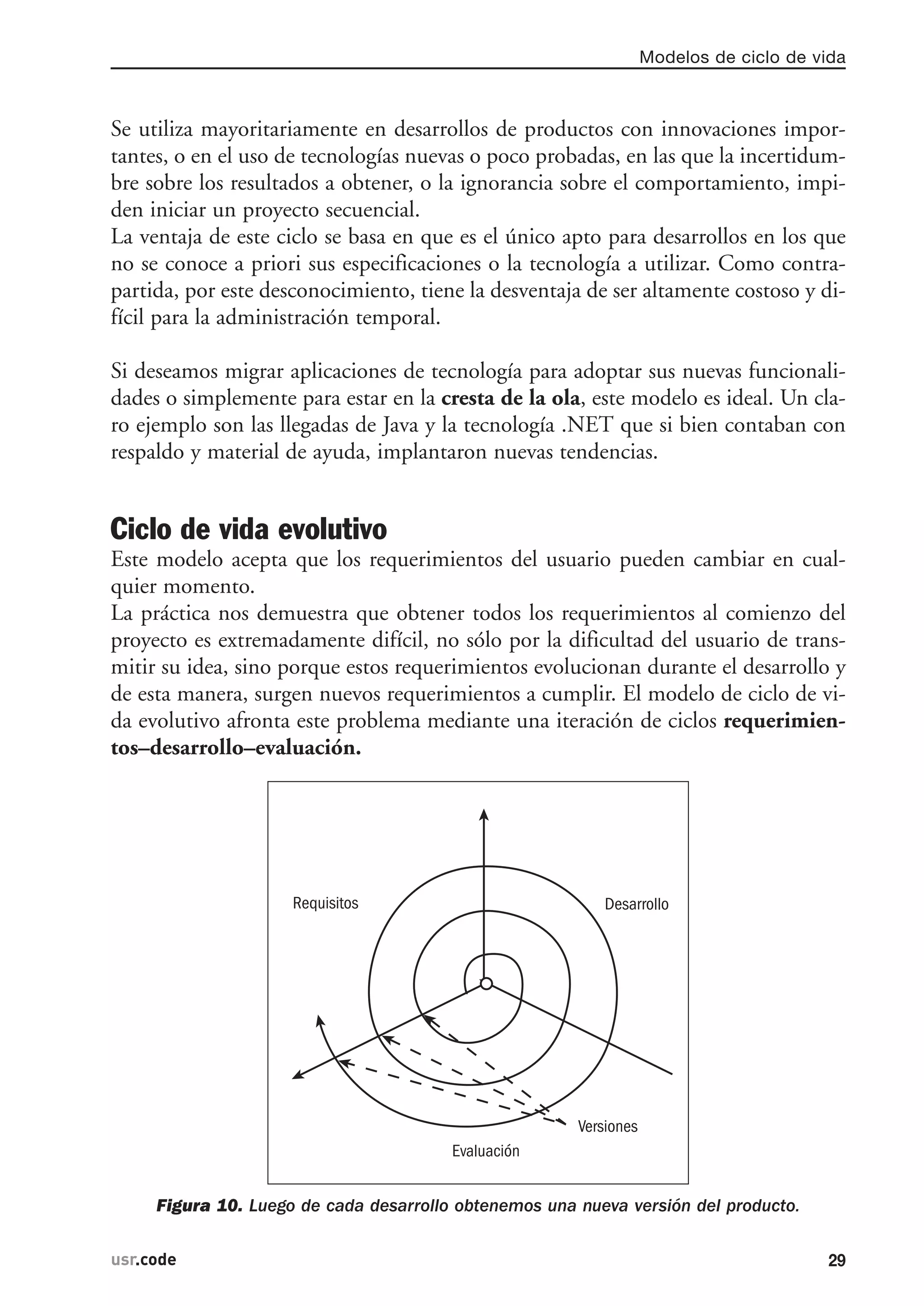 Se utiliza mayoritariamente en desarrollos de productos con innovaciones impor-
tantes, o en el uso de tecnologías nuevas o poco probadas, en las que la incertidum-
bre sobre los resultados a obtener, o la ignorancia sobre el comportamiento, impi-
den iniciar un proyecto secuencial.
La ventaja de este ciclo se basa en que es el único apto para desarrollos en los que
no se conoce a priori sus especificaciones o la tecnología a utilizar. Como contra-
partida, por este desconocimiento, tiene la desventaja de ser altamente costoso y di-
fícil para la administración temporal.
Si deseamos migrar aplicaciones de tecnología para adoptar sus nuevas funcionali-
dades o simplemente para estar en la cresta de la ola, este modelo es ideal. Un cla-
ro ejemplo son las llegadas de Java y la tecnología .NET que si bien contaban con
respaldo y material de ayuda, implantaron nuevas tendencias.
Ciclo de vida evolutivo
Este modelo acepta que los requerimientos del usuario pueden cambiar en cual-
quier momento.
La práctica nos demuestra que obtener todos los requerimientos al comienzo del
proyecto es extremadamente difícil, no sólo por la dificultad del usuario de trans-
mitir su idea, sino porque estos requerimientos evolucionan durante el desarrollo y
de esta manera, surgen nuevos requerimientos a cumplir. El modelo de ciclo de vi-
da evolutivo afronta este problema mediante una iteración de ciclos requerimien-
tos–desarrollo–evaluación.
Figura 10. Luego de cada desarrollo obtenemos una nueva versión del producto.
Requisitos
Evaluación
Versiones
Desarrollo
Modelos de ciclo de vida
29usr.code
 