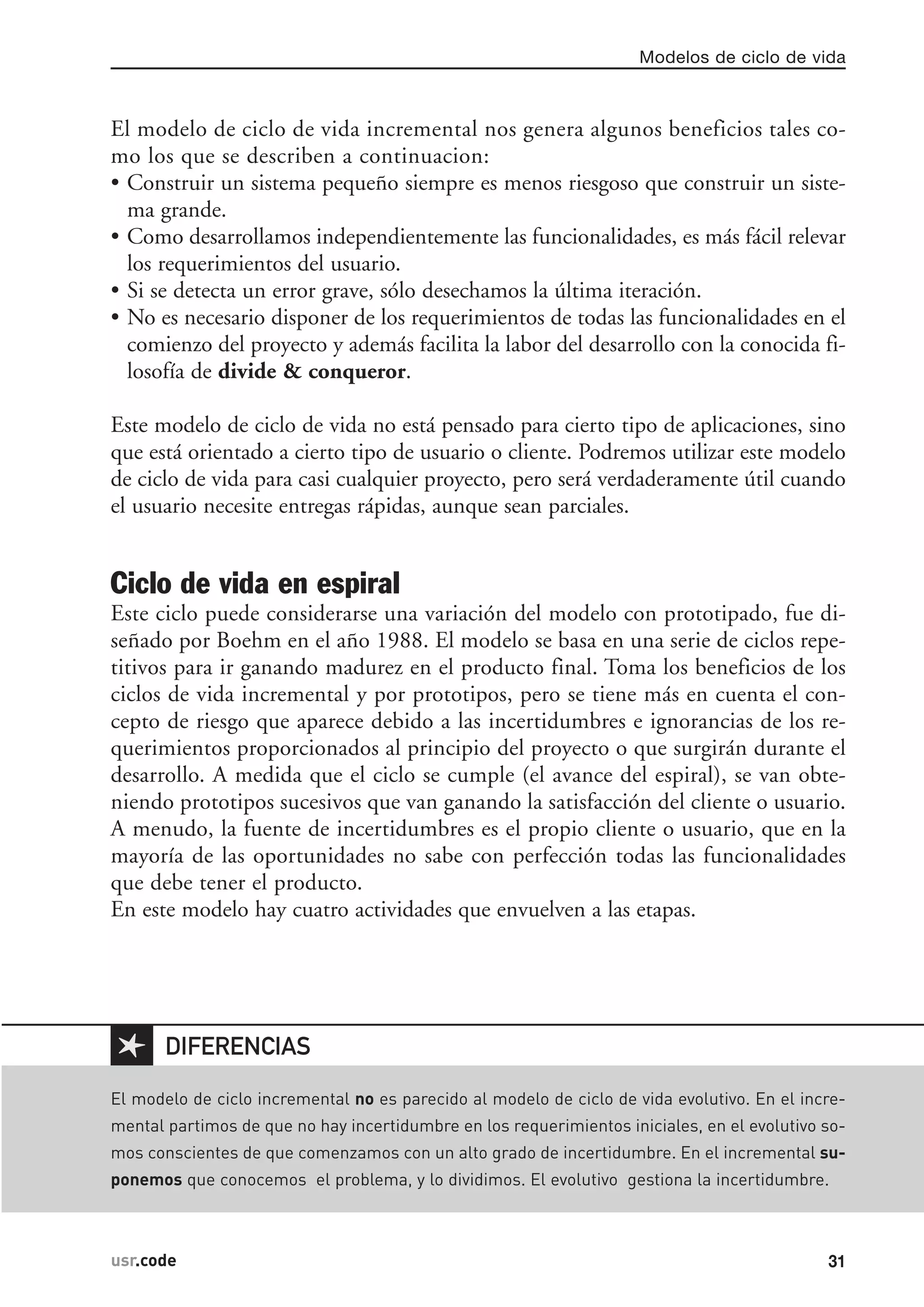 El modelo de ciclo de vida incremental nos genera algunos beneficios tales co-
mo los que se describen a continuacion:
• Construir un sistema pequeño siempre es menos riesgoso que construir un siste-
ma grande.
• Como desarrollamos independientemente las funcionalidades, es más fácil relevar
los requerimientos del usuario.
• Si se detecta un error grave, sólo desechamos la última iteración.
• No es necesario disponer de los requerimientos de todas las funcionalidades en el
comienzo del proyecto y además facilita la labor del desarrollo con la conocida fi-
losofía de divide & conqueror.
Este modelo de ciclo de vida no está pensado para cierto tipo de aplicaciones, sino
que está orientado a cierto tipo de usuario o cliente. Podremos utilizar este modelo
de ciclo de vida para casi cualquier proyecto, pero será verdaderamente útil cuando
el usuario necesite entregas rápidas, aunque sean parciales.
Ciclo de vida en espiral
Este ciclo puede considerarse una variación del modelo con prototipado, fue di-
señado por Boehm en el año 1988. El modelo se basa en una serie de ciclos repe-
titivos para ir ganando madurez en el producto final. Toma los beneficios de los
ciclos de vida incremental y por prototipos, pero se tiene más en cuenta el con-
cepto de riesgo que aparece debido a las incertidumbres e ignorancias de los re-
querimientos proporcionados al principio del proyecto o que surgirán durante el
desarrollo. A medida que el ciclo se cumple (el avance del espiral), se van obte-
niendo prototipos sucesivos que van ganando la satisfacción del cliente o usuario.
A menudo, la fuente de incertidumbres es el propio cliente o usuario, que en la
mayoría de las oportunidades no sabe con perfección todas las funcionalidades
que debe tener el producto.
En este modelo hay cuatro actividades que envuelven a las etapas.
Modelos de ciclo de vida
31usr.code
✱
El modelo de ciclo incremental no es parecido al modelo de ciclo de vida evolutivo. En el incre-
mental partimos de que no hay incertidumbre en los requerimientos iniciales, en el evolutivo so-
mos conscientes de que comenzamos con un alto grado de incertidumbre. En el incremental su-
ponemos que conocemos el problema, y lo dividimos. El evolutivo gestiona la incertidumbre.
DIFERENCIAS
 