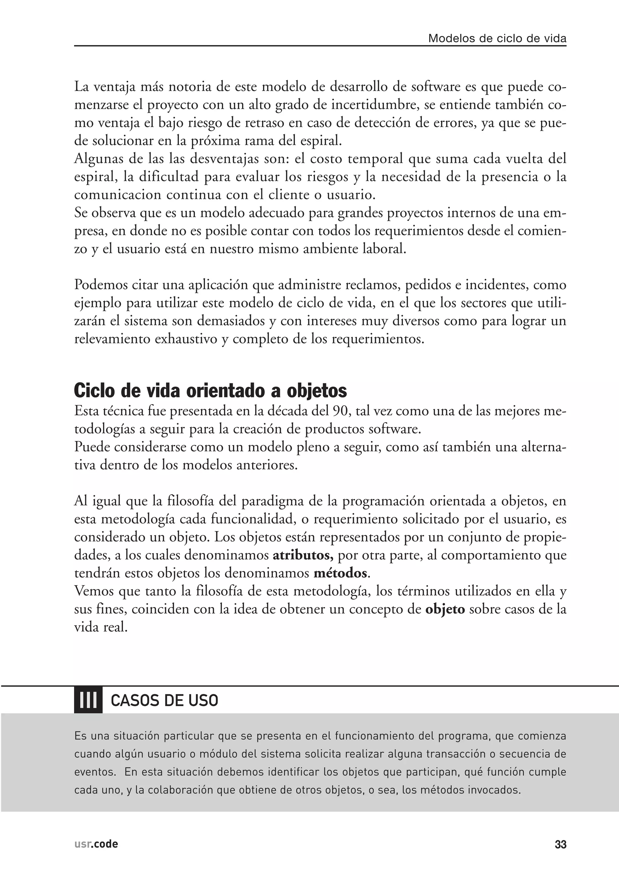 La ventaja más notoria de este modelo de desarrollo de software es que puede co-
menzarse el proyecto con un alto grado de incertidumbre, se entiende también co-
mo ventaja el bajo riesgo de retraso en caso de detección de errores, ya que se pue-
de solucionar en la próxima rama del espiral.
Algunas de las las desventajas son: el costo temporal que suma cada vuelta del
espiral, la dificultad para evaluar los riesgos y la necesidad de la presencia o la
comunicacion continua con el cliente o usuario.
Se observa que es un modelo adecuado para grandes proyectos internos de una em-
presa, en donde no es posible contar con todos los requerimientos desde el comien-
zo y el usuario está en nuestro mismo ambiente laboral.
Podemos citar una aplicación que administre reclamos, pedidos e incidentes, como
ejemplo para utilizar este modelo de ciclo de vida, en el que los sectores que utili-
zarán el sistema son demasiados y con intereses muy diversos como para lograr un
relevamiento exhaustivo y completo de los requerimientos.
Ciclo de vida orientado a objetos
Esta técnica fue presentada en la década del 90, tal vez como una de las mejores me-
todologías a seguir para la creación de productos software.
Puede considerarse como un modelo pleno a seguir, como así también una alterna-
tiva dentro de los modelos anteriores.
Al igual que la filosofía del paradigma de la programación orientada a objetos, en
esta metodología cada funcionalidad, o requerimiento solicitado por el usuario, es
considerado un objeto. Los objetos están representados por un conjunto de propie-
dades, a los cuales denominamos atributos, por otra parte, al comportamiento que
tendrán estos objetos los denominamos métodos.
Vemos que tanto la filosofía de esta metodología, los términos utilizados en ella y
sus fines, coinciden con la idea de obtener un concepto de objeto sobre casos de la
vida real.
Modelos de ciclo de vida
33usr.code
❘❘❘
Es una situación particular que se presenta en el funcionamiento del programa, que comienza
cuando algún usuario o módulo del sistema solicita realizar alguna transacción o secuencia de
eventos. En esta situación debemos identificar los objetos que participan, qué función cumple
cada uno, y la colaboración que obtiene de otros objetos, o sea, los métodos invocados.
CASOS DE USO
 