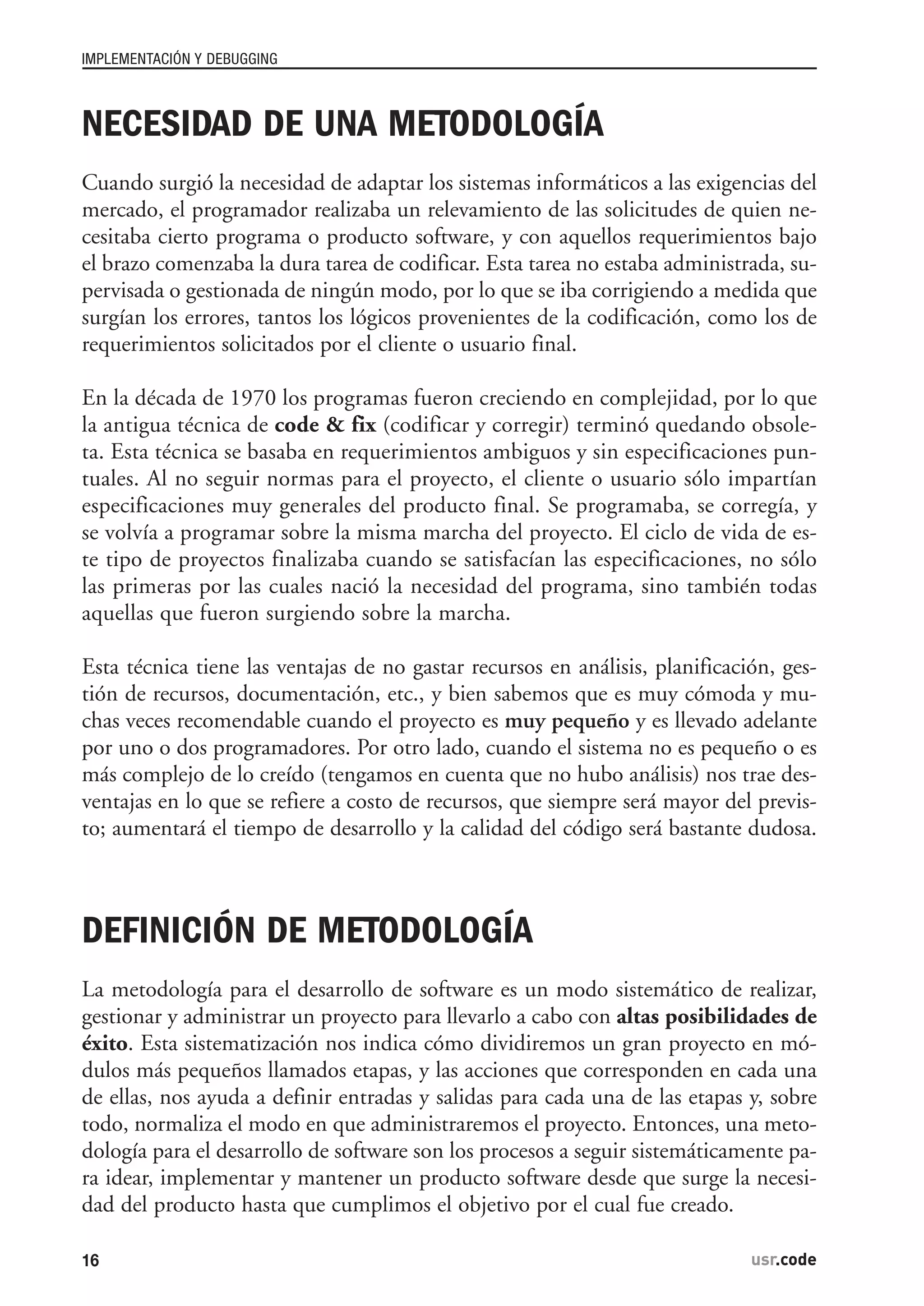NECESIDAD DE UNA METODOLOGÍA
Cuando surgió la necesidad de adaptar los sistemas informáticos a las exigencias del
mercado, el programador realizaba un relevamiento de las solicitudes de quien ne-
cesitaba cierto programa o producto software, y con aquellos requerimientos bajo
el brazo comenzaba la dura tarea de codificar. Esta tarea no estaba administrada, su-
pervisada o gestionada de ningún modo, por lo que se iba corrigiendo a medida que
surgían los errores, tantos los lógicos provenientes de la codificación, como los de
requerimientos solicitados por el cliente o usuario final.
En la década de 1970 los programas fueron creciendo en complejidad, por lo que
la antigua técnica de code & fix (codificar y corregir) terminó quedando obsole-
ta. Esta técnica se basaba en requerimientos ambiguos y sin especificaciones pun-
tuales. Al no seguir normas para el proyecto, el cliente o usuario sólo impartían
especificaciones muy generales del producto final. Se programaba, se corregía, y
se volvía a programar sobre la misma marcha del proyecto. El ciclo de vida de es-
te tipo de proyectos finalizaba cuando se satisfacían las especificaciones, no sólo
las primeras por las cuales nació la necesidad del programa, sino también todas
aquellas que fueron surgiendo sobre la marcha.
Esta técnica tiene las ventajas de no gastar recursos en análisis, planificación, ges-
tión de recursos, documentación, etc., y bien sabemos que es muy cómoda y mu-
chas veces recomendable cuando el proyecto es muy pequeño y es llevado adelante
por uno o dos programadores. Por otro lado, cuando el sistema no es pequeño o es
más complejo de lo creído (tengamos en cuenta que no hubo análisis) nos trae des-
ventajas en lo que se refiere a costo de recursos, que siempre será mayor del previs-
to; aumentará el tiempo de desarrollo y la calidad del código será bastante dudosa.
DEFINICIÓN DE METODOLOGÍA
La metodología para el desarrollo de software es un modo sistemático de realizar,
gestionar y administrar un proyecto para llevarlo a cabo con altas posibilidades de
éxito. Esta sistematización nos indica cómo dividiremos un gran proyecto en mó-
dulos más pequeños llamados etapas, y las acciones que corresponden en cada una
de ellas, nos ayuda a definir entradas y salidas para cada una de las etapas y, sobre
todo, normaliza el modo en que administraremos el proyecto. Entonces, una meto-
dología para el desarrollo de software son los procesos a seguir sistemáticamente pa-
ra idear, implementar y mantener un producto software desde que surge la necesi-
dad del producto hasta que cumplimos el objetivo por el cual fue creado.
IMPLEMENTACIÓN Y DEBUGGING
16 usr.codeusr.code
 