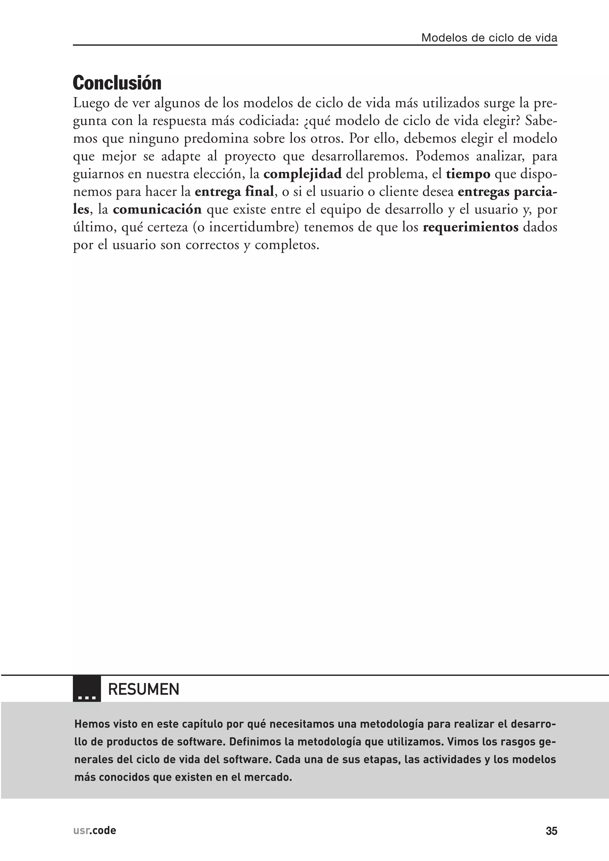 Conclusión
Luego de ver algunos de los modelos de ciclo de vida más utilizados surge la pre-
gunta con la respuesta más codiciada: ¿qué modelo de ciclo de vida elegir? Sabe-
mos que ninguno predomina sobre los otros. Por ello, debemos elegir el modelo
que mejor se adapte al proyecto que desarrollaremos. Podemos analizar, para
guiarnos en nuestra elección, la complejidad del problema, el tiempo que dispo-
nemos para hacer la entrega final, o si el usuario o cliente desea entregas parcia-
les, la comunicación que existe entre el equipo de desarrollo y el usuario y, por
último, qué certeza (o incertidumbre) tenemos de que los requerimientos dados
por el usuario son correctos y completos.
Modelos de ciclo de vida
35usr.code
… RESUMEN
Hemos visto en este capítulo por qué necesitamos una metodología para realizar el desarro-
llo de productos de software. Definimos la metodología que utilizamos. Vimos los rasgos ge-
nerales del ciclo de vida del software. Cada una de sus etapas, las actividades y los modelos
más conocidos que existen en el mercado.
 