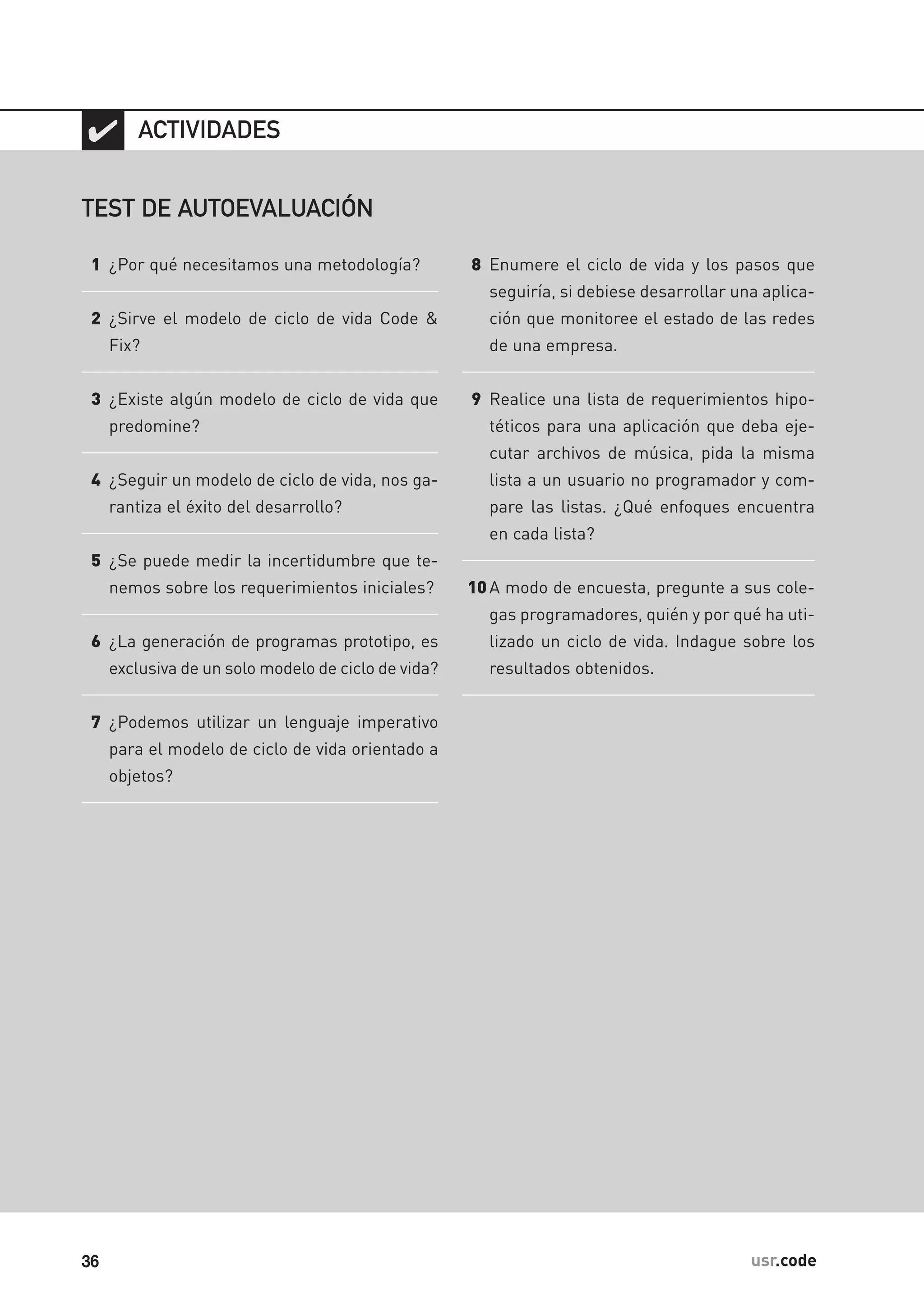 36 usr.code
✔
TEST DE AUTOEVALUACIÓN
1 ¿Por qué necesitamos una metodología?
2 ¿Sirve el modelo de ciclo de vida Code &
Fix?
3 ¿Existe algún modelo de ciclo de vida que
predomine?
4 ¿Seguir un modelo de ciclo de vida, nos ga-
rantiza el éxito del desarrollo?
5 ¿Se puede medir la incertidumbre que te-
nemos sobre los requerimientos iniciales?
6 ¿La generación de programas prototipo, es
exclusiva de un solo modelo de ciclo de vida?
7 ¿Podemos utilizar un lenguaje imperativo
para el modelo de ciclo de vida orientado a
objetos?
ACTIVIDADES
8 Enumere el ciclo de vida y los pasos que
seguiría, si debiese desarrollar una aplica-
ción que monitoree el estado de las redes
de una empresa.
9 Realice una lista de requerimientos hipo-
téticos para una aplicación que deba eje-
cutar archivos de música, pida la misma
lista a un usuario no programador y com-
pare las listas. ¿Qué enfoques encuentra
en cada lista?
10A modo de encuesta, pregunte a sus cole-
gas programadores, quién y por qué ha uti-
lizado un ciclo de vida. Indague sobre los
resultados obtenidos.
 