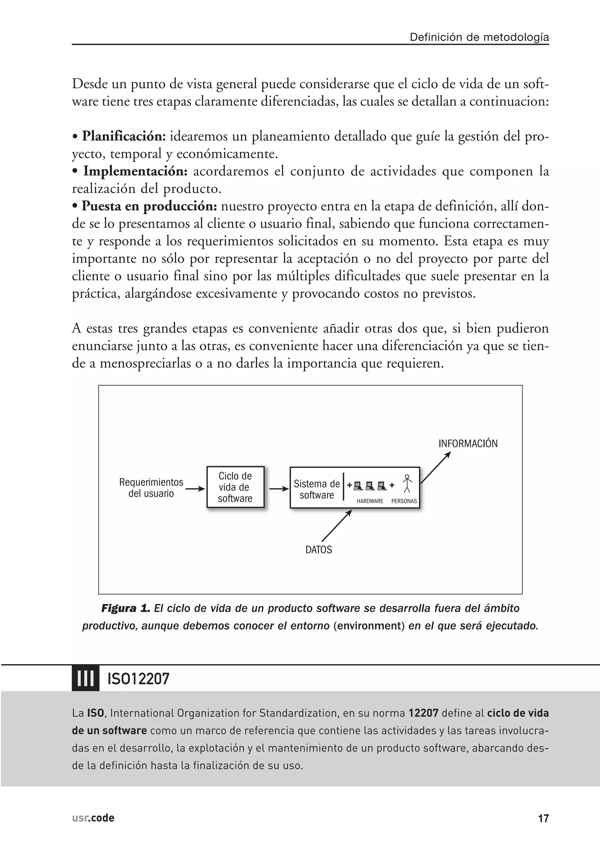 Desde un punto de vista general puede considerarse que el ciclo de vida de un soft-
ware tiene tres etapas claramente diferenciadas, las cuales se detallan a continuacion:
• Planificación: idearemos un planeamiento detallado que guíe la gestión del pro-
yecto, temporal y económicamente.
• Implementación: acordaremos el conjunto de actividades que componen la
realización del producto.
• Puesta en producción: nuestro proyecto entra en la etapa de definición, allí don-
de se lo presentamos al cliente o usuario final, sabiendo que funciona correctamen-
te y responde a los requerimientos solicitados en su momento. Esta etapa es muy
importante no sólo por representar la aceptación o no del proyecto por parte del
cliente o usuario final sino por las múltiples dificultades que suele presentar en la
práctica, alargándose excesivamente y provocando costos no previstos.
A estas tres grandes etapas es conveniente añadir otras dos que, si bien pudieron
enunciarse junto a las otras, es conveniente hacer una diferenciación ya que se tien-
de a menospreciarlas o a no darles la importancia que requieren.
Figura 1. El ciclo de vida de un producto software se desarrolla fuera del ámbito
productivo, aunque debemos conocer el entorno (environment) en el que será ejecutado.
Requerimientos
del usuario
Ciclo de
vida de
software
DATOS
INFORMACIÓN
Sistema de
software PERSONASHARDWARE
+ +
Definición de metodología
17usr.codeusr.code
❘❘❘
La ISO, International Organization for Standardization, en su norma 12207 define al ciclo de vida
de un software como un marco de referencia que contiene las actividades y las tareas involucra-
das en el desarrollo, la explotación y el mantenimiento de un producto software, abarcando des-
de la definición hasta la finalización de su uso.
ISO12207
 