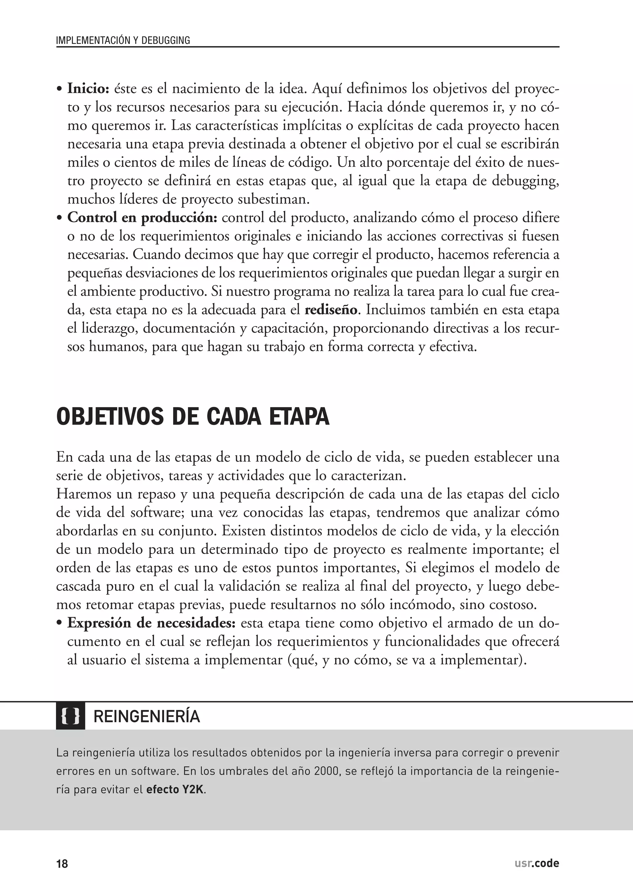 • Inicio: éste es el nacimiento de la idea. Aquí definimos los objetivos del proyec-
to y los recursos necesarios para su ejecución. Hacia dónde queremos ir, y no có-
mo queremos ir. Las características implícitas o explícitas de cada proyecto hacen
necesaria una etapa previa destinada a obtener el objetivo por el cual se escribirán
miles o cientos de miles de líneas de código. Un alto porcentaje del éxito de nues-
tro proyecto se definirá en estas etapas que, al igual que la etapa de debugging,
muchos líderes de proyecto subestiman.
• Control en producción: control del producto, analizando cómo el proceso difiere
o no de los requerimientos originales e iniciando las acciones correctivas si fuesen
necesarias. Cuando decimos que hay que corregir el producto, hacemos referencia a
pequeñas desviaciones de los requerimientos originales que puedan llegar a surgir en
el ambiente productivo. Si nuestro programa no realiza la tarea para lo cual fue crea-
da, esta etapa no es la adecuada para el rediseño. Incluimos también en esta etapa
el liderazgo, documentación y capacitación, proporcionando directivas a los recur-
sos humanos, para que hagan su trabajo en forma correcta y efectiva.
OBJETIVOS DE CADA ETAPA
En cada una de las etapas de un modelo de ciclo de vida, se pueden establecer una
serie de objetivos, tareas y actividades que lo caracterizan.
Haremos un repaso y una pequeña descripción de cada una de las etapas del ciclo
de vida del software; una vez conocidas las etapas, tendremos que analizar cómo
abordarlas en su conjunto. Existen distintos modelos de ciclo de vida, y la elección
de un modelo para un determinado tipo de proyecto es realmente importante; el
orden de las etapas es uno de estos puntos importantes, Si elegimos el modelo de
cascada puro en el cual la validación se realiza al final del proyecto, y luego debe-
mos retomar etapas previas, puede resultarnos no sólo incómodo, sino costoso.
• Expresión de necesidades: esta etapa tiene como objetivo el armado de un do-
cumento en el cual se reflejan los requerimientos y funcionalidades que ofrecerá
al usuario el sistema a implementar (qué, y no cómo, se va a implementar).
IMPLEMENTACIÓN Y DEBUGGING
18 usr.code

La reingeniería utiliza los resultados obtenidos por la ingeniería inversa para corregir o prevenir
errores en un software. En los umbrales del año 2000, se reflejó la importancia de la reingenie-
ría para evitar el efecto Y2K.
REINGENIERÍA
 