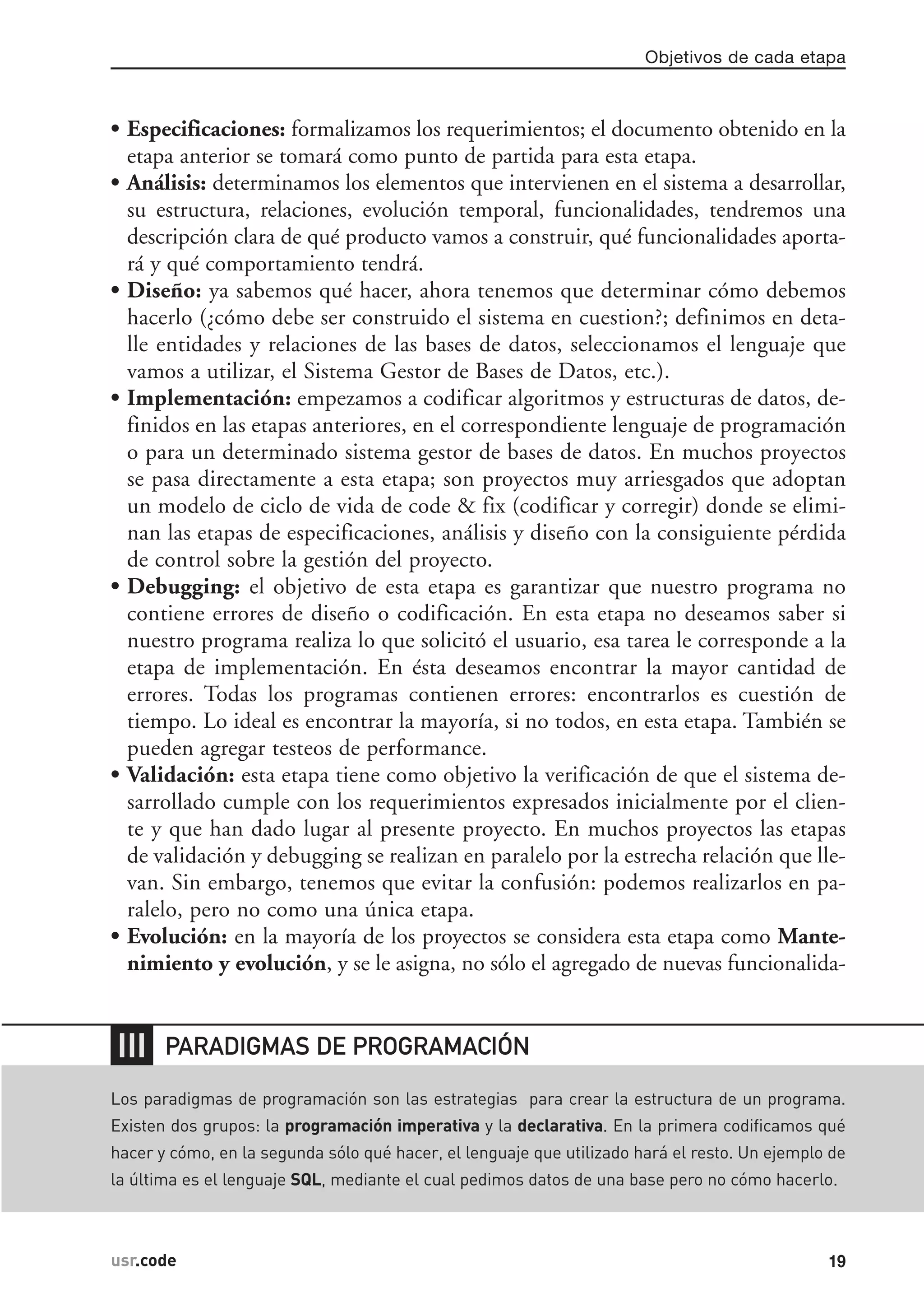 • Especificaciones: formalizamos los requerimientos; el documento obtenido en la
etapa anterior se tomará como punto de partida para esta etapa.
• Análisis: determinamos los elementos que intervienen en el sistema a desarrollar,
su estructura, relaciones, evolución temporal, funcionalidades, tendremos una
descripción clara de qué producto vamos a construir, qué funcionalidades aporta-
rá y qué comportamiento tendrá.
• Diseño: ya sabemos qué hacer, ahora tenemos que determinar cómo debemos
hacerlo (¿cómo debe ser construido el sistema en cuestion?; definimos en deta-
lle entidades y relaciones de las bases de datos, seleccionamos el lenguaje que
vamos a utilizar, el Sistema Gestor de Bases de Datos, etc.).
• Implementación: empezamos a codificar algoritmos y estructuras de datos, de-
finidos en las etapas anteriores, en el correspondiente lenguaje de programación
o para un determinado sistema gestor de bases de datos. En muchos proyectos
se pasa directamente a esta etapa; son proyectos muy arriesgados que adoptan
un modelo de ciclo de vida de code & fix (codificar y corregir) donde se elimi-
nan las etapas de especificaciones, análisis y diseño con la consiguiente pérdida
de control sobre la gestión del proyecto.
• Debugging: el objetivo de esta etapa es garantizar que nuestro programa no
contiene errores de diseño o codificación. En esta etapa no deseamos saber si
nuestro programa realiza lo que solicitó el usuario, esa tarea le corresponde a la
etapa de implementación. En ésta deseamos encontrar la mayor cantidad de
errores. Todas los programas contienen errores: encontrarlos es cuestión de
tiempo. Lo ideal es encontrar la mayoría, si no todos, en esta etapa. También se
pueden agregar testeos de performance.
• Validación: esta etapa tiene como objetivo la verificación de que el sistema de-
sarrollado cumple con los requerimientos expresados inicialmente por el clien-
te y que han dado lugar al presente proyecto. En muchos proyectos las etapas
de validación y debugging se realizan en paralelo por la estrecha relación que lle-
van. Sin embargo, tenemos que evitar la confusión: podemos realizarlos en pa-
ralelo, pero no como una única etapa.
• Evolución: en la mayoría de los proyectos se considera esta etapa como Mante-
nimiento y evolución, y se le asigna, no sólo el agregado de nuevas funcionalida-
Objetivos de cada etapa
19usr.code
❘❘❘
Los paradigmas de programación son las estrategias para crear la estructura de un programa.
Existen dos grupos: la programación imperativa y la declarativa. En la primera codificamos qué
hacer y cómo, en la segunda sólo qué hacer, el lenguaje que utilizado hará el resto. Un ejemplo de
la última es el lenguaje SQL, mediante el cual pedimos datos de una base pero no cómo hacerlo.
PARADIGMAS DE PROGRAMACIÓN
 