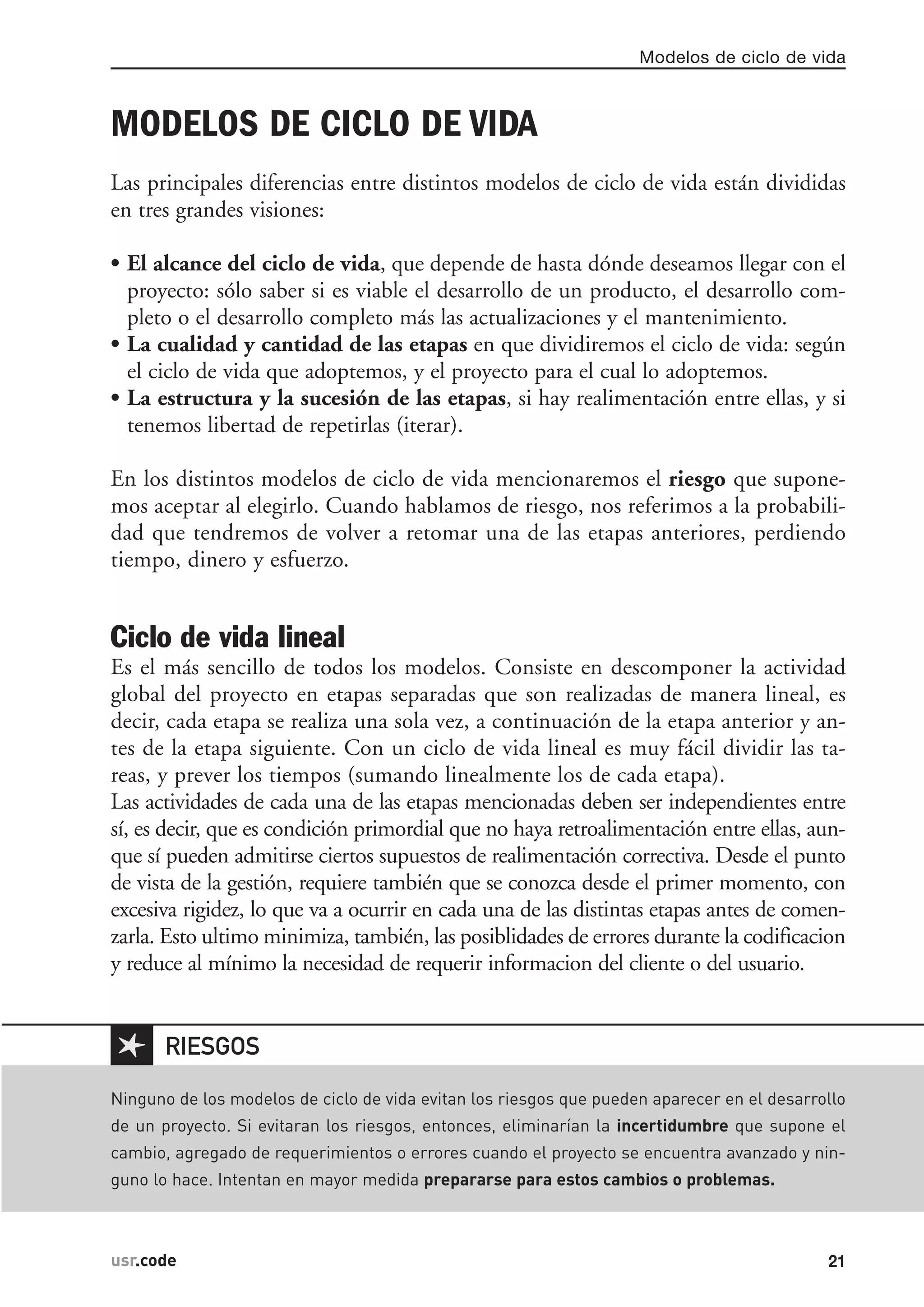 MODELOS DE CICLO DE VIDA
Las principales diferencias entre distintos modelos de ciclo de vida están divididas
en tres grandes visiones:
• El alcance del ciclo de vida, que depende de hasta dónde deseamos llegar con el
proyecto: sólo saber si es viable el desarrollo de un producto, el desarrollo com-
pleto o el desarrollo completo más las actualizaciones y el mantenimiento.
• La cualidad y cantidad de las etapas en que dividiremos el ciclo de vida: según
el ciclo de vida que adoptemos, y el proyecto para el cual lo adoptemos.
• La estructura y la sucesión de las etapas, si hay realimentación entre ellas, y si
tenemos libertad de repetirlas (iterar).
En los distintos modelos de ciclo de vida mencionaremos el riesgo que supone-
mos aceptar al elegirlo. Cuando hablamos de riesgo, nos referimos a la probabili-
dad que tendremos de volver a retomar una de las etapas anteriores, perdiendo
tiempo, dinero y esfuerzo.
Ciclo de vida lineal
Es el más sencillo de todos los modelos. Consiste en descomponer la actividad
global del proyecto en etapas separadas que son realizadas de manera lineal, es
decir, cada etapa se realiza una sola vez, a continuación de la etapa anterior y an-
tes de la etapa siguiente. Con un ciclo de vida lineal es muy fácil dividir las ta-
reas, y prever los tiempos (sumando linealmente los de cada etapa).
Las actividades de cada una de las etapas mencionadas deben ser independientes entre
sí, es decir, que es condición primordial que no haya retroalimentación entre ellas, aun-
que sí pueden admitirse ciertos supuestos de realimentación correctiva. Desde el punto
de vista de la gestión, requiere también que se conozca desde el primer momento, con
excesiva rigidez, lo que va a ocurrir en cada una de las distintas etapas antes de comen-
zarla. Esto ultimo minimiza, también, las posiblidades de errores durante la codificacion
y reduce al mínimo la necesidad de requerir informacion del cliente o del usuario.
Modelos de ciclo de vida
21usr.code
✱
Ninguno de los modelos de ciclo de vida evitan los riesgos que pueden aparecer en el desarrollo
de un proyecto. Si evitaran los riesgos, entonces, eliminarían la incertidumbre que supone el
cambio, agregado de requerimientos o errores cuando el proyecto se encuentra avanzado y nin-
guno lo hace. Intentan en mayor medida prepararse para estos cambios o problemas.
RIESGOS
 