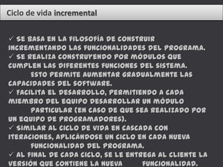 Ciclo de vida incremental

 Se basa en la filosofía de construir
incrementando las funcionalidades del programa.
 Se realiza construyendo por módulos que
cumplen las diferentes funciones del sistema.
      Esto permite aumentar gradualmente las
capacidades del software.
 Facilita el desarrollo, permitiendo a cada
miembro del equipo desarrollar un módulo
      particular (en caso de que sea realizado por
un equipo de programadores).
 Similar al ciclo de vida en cascada con
iteraciones, aplicándose un ciclo en cada nueva
      funcionalidad del programa.
 Al final de cada ciclo, se le entrega al cliente la
versión que contiene la nueva       funcionalidad.
 