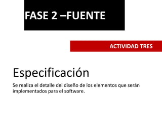 Especificación
Se realiza el detalle del diseño de los elementos que serán
implementados para el software.
FASE 2 –FUENTE
ACTIVIDAD TRES
 