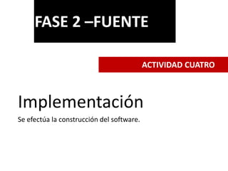 Implementación
Se efectúa la construcción del software.
FASE 2 –FUENTE
ACTIVIDAD CUATRO
 
