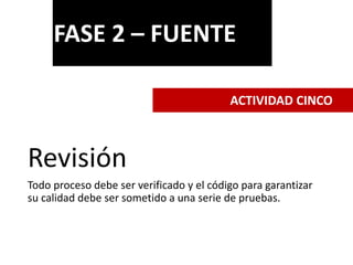 Revisión
Todo proceso debe ser verificado y el código para garantizar
su calidad debe ser sometido a una serie de pruebas.
FASE 2 – FUENTE
ACTIVIDAD CINCO
 