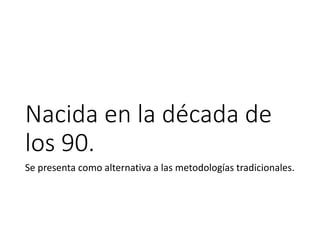 Nacida en la década de
los 90.
Se presenta como alternativa a las metodologías tradicionales.
 