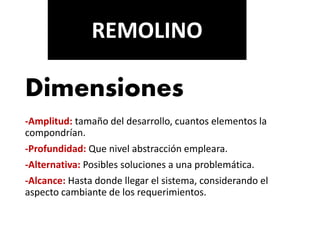 Dimensiones
-Amplitud: tamaño del desarrollo, cuantos elementos la
compondrían.
-Profundidad: Que nivel abstracción empleara.
-Alternativa: Posibles soluciones a una problemática.
-Alcance: Hasta donde llegar el sistema, considerando el
aspecto cambiante de los requerimientos.
REMOLINO
 
